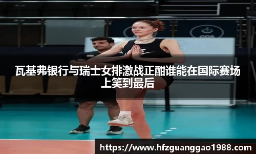 瓦基弗银行与瑞士女排激战正酣谁能在国际赛场上笑到最后